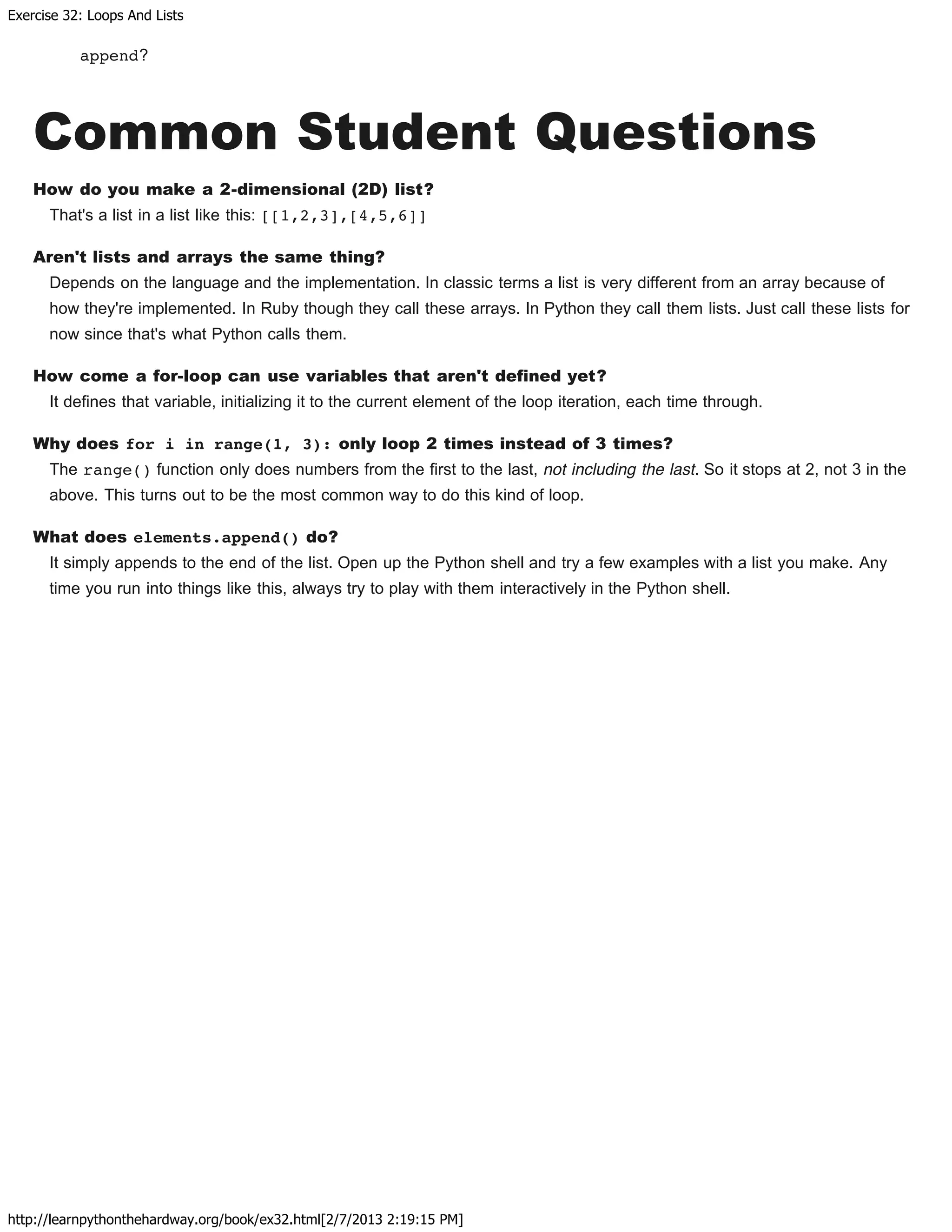 Exercise 32: Loops And Lists
http://learnpythonthehardway.org/book/ex32.html[2/7/2013 2:19:15 PM]
append?
Common Student Questions
How do you make a 2-dimensional (2D) list?
That's a list in a list like this: [[1,2,3],[4,5,6]]
Aren't lists and arrays the same thing?
Depends on the language and the implementation. In classic terms a list is very different from an array because of
how they're implemented. In Ruby though they call these arrays. In Python they call them lists. Just call these lists for
now since that's what Python calls them.
How come a for-loop can use variables that aren't defined yet?
It defines that variable, initializing it to the current element of the loop iteration, each time through.
Why does for i in range(1, 3): only loop 2 times instead of 3 times?
The range() function only does numbers from the first to the last, not including the last. So it stops at 2, not 3 in the
above. This turns out to be the most common way to do this kind of loop.
What does elements.append() do?
It simply appends to the end of the list. Open up the Python shell and try a few examples with a list you make. Any
time you run into things like this, always try to play with them interactively in the Python shell.
 