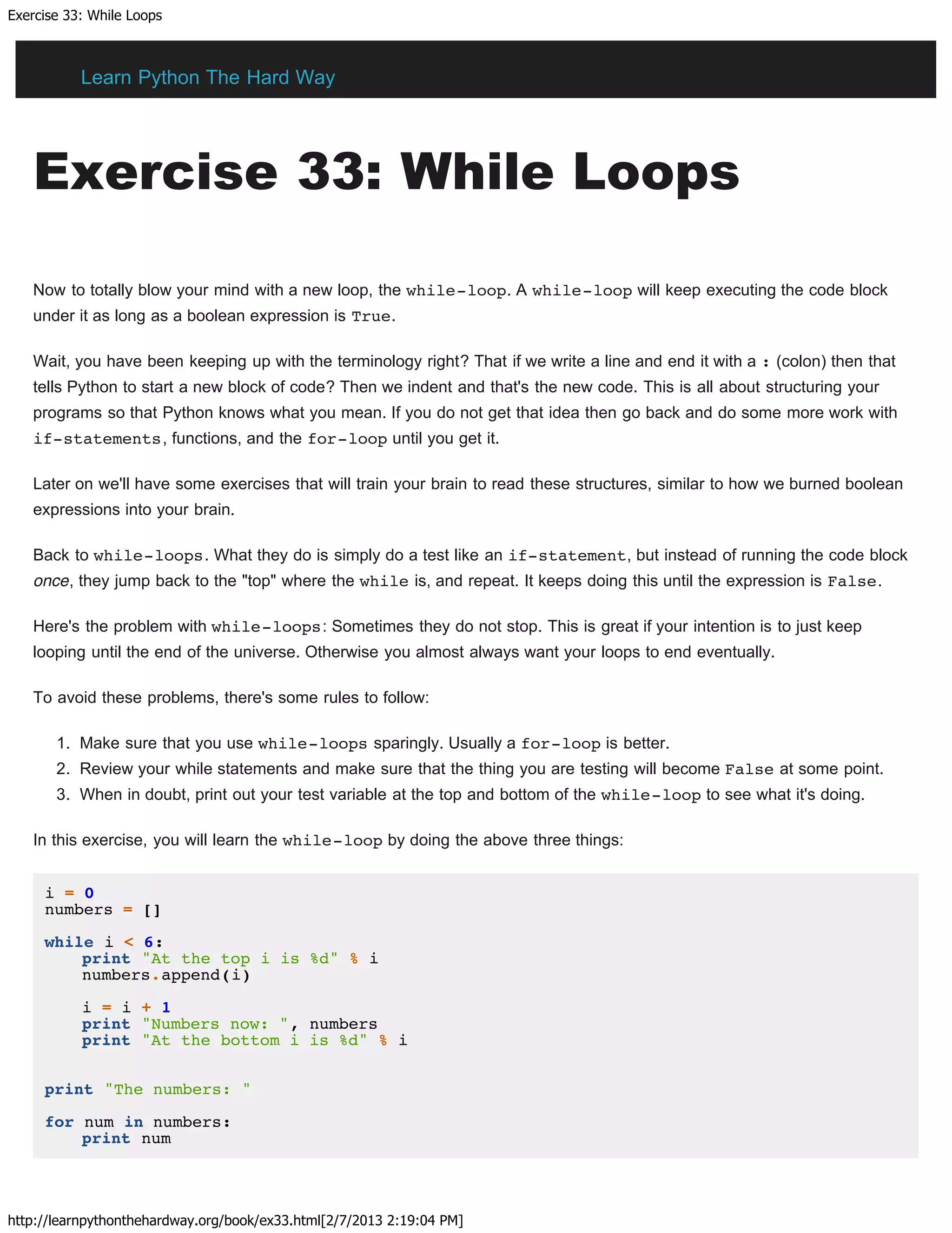 Exercise 33: While Loops
http://learnpythonthehardway.org/book/ex33.html[2/7/2013 2:19:04 PM]
Exercise 33: While Loops
Now to totally blow your mind with a new loop, the while-loop. A while-loop will keep executing the code block
under it as long as a boolean expression is True.
Wait, you have been keeping up with the terminology right? That if we write a line and end it with a : (colon) then that
tells Python to start a new block of code? Then we indent and that's the new code. This is all about structuring your
programs so that Python knows what you mean. If you do not get that idea then go back and do some more work with
if-statements, functions, and the for-loop until you get it.
Later on we'll have some exercises that will train your brain to read these structures, similar to how we burned boolean
expressions into your brain.
Back to while-loops. What they do is simply do a test like an if-statement, but instead of running the code block
once, they jump back to the "top" where the while is, and repeat. It keeps doing this until the expression is False.
Here's the problem with while-loops: Sometimes they do not stop. This is great if your intention is to just keep
looping until the end of the universe. Otherwise you almost always want your loops to end eventually.
To avoid these problems, there's some rules to follow:
1. Make sure that you use while-loops sparingly. Usually a for-loop is better.
2. Review your while statements and make sure that the thing you are testing will become False at some point.
3. When in doubt, print out your test variable at the top and bottom of the while-loop to see what it's doing.
In this exercise, you will learn the while-loop by doing the above three things:
i = 0
numbers = []
while i < 6:
print "At the top i is %d" % i
numbers.append(i)
i = i + 1
print "Numbers now: ", numbers
print "At the bottom i is %d" % i
print "The numbers: "
for num in numbers:
print num
Learn Python The Hard Way
 