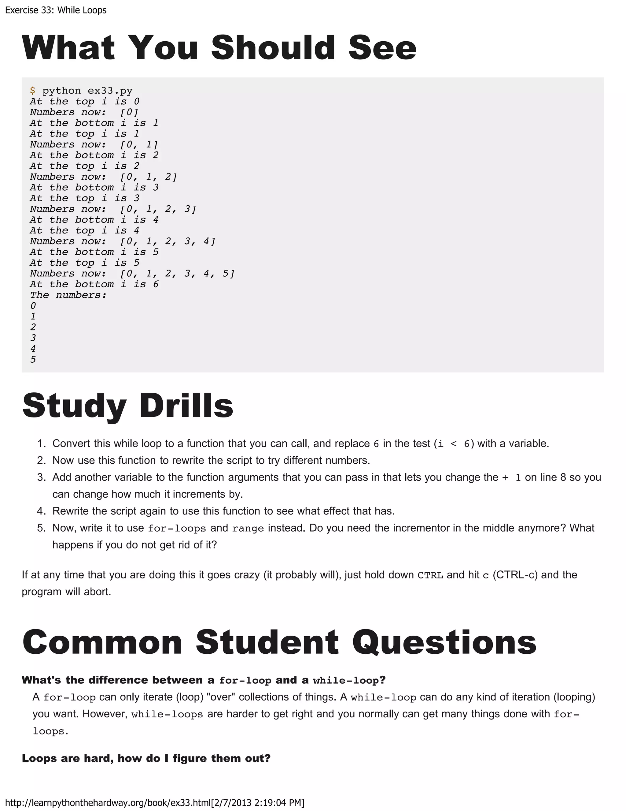 Exercise 33: While Loops
http://learnpythonthehardway.org/book/ex33.html[2/7/2013 2:19:04 PM]
What You Should See
$ python ex33.py
At the top i is 0
Numbers now: [0]
At the bottom i is 1
At the top i is 1
Numbers now: [0, 1]
At the bottom i is 2
At the top i is 2
Numbers now: [0, 1, 2]
At the bottom i is 3
At the top i is 3
Numbers now: [0, 1, 2, 3]
At the bottom i is 4
At the top i is 4
Numbers now: [0, 1, 2, 3, 4]
At the bottom i is 5
At the top i is 5
Numbers now: [0, 1, 2, 3, 4, 5]
At the bottom i is 6
The numbers:
0
1
2
3
4
5
Study Drills
1. Convert this while loop to a function that you can call, and replace 6 in the test (i < 6) with a variable.
2. Now use this function to rewrite the script to try different numbers.
3. Add another variable to the function arguments that you can pass in that lets you change the + 1 on line 8 so you
can change how much it increments by.
4. Rewrite the script again to use this function to see what effect that has.
5. Now, write it to use for-loops and range instead. Do you need the incrementor in the middle anymore? What
happens if you do not get rid of it?
If at any time that you are doing this it goes crazy (it probably will), just hold down CTRL and hit c (CTRL-c) and the
program will abort.
Common Student Questions
What's the difference between a for-loop and a while-loop?
A for-loop can only iterate (loop) "over" collections of things. A while-loop can do any kind of iteration (looping)
you want. However, while-loops are harder to get right and you normally can get many things done with for-
loops.
Loops are hard, how do I figure them out?
 