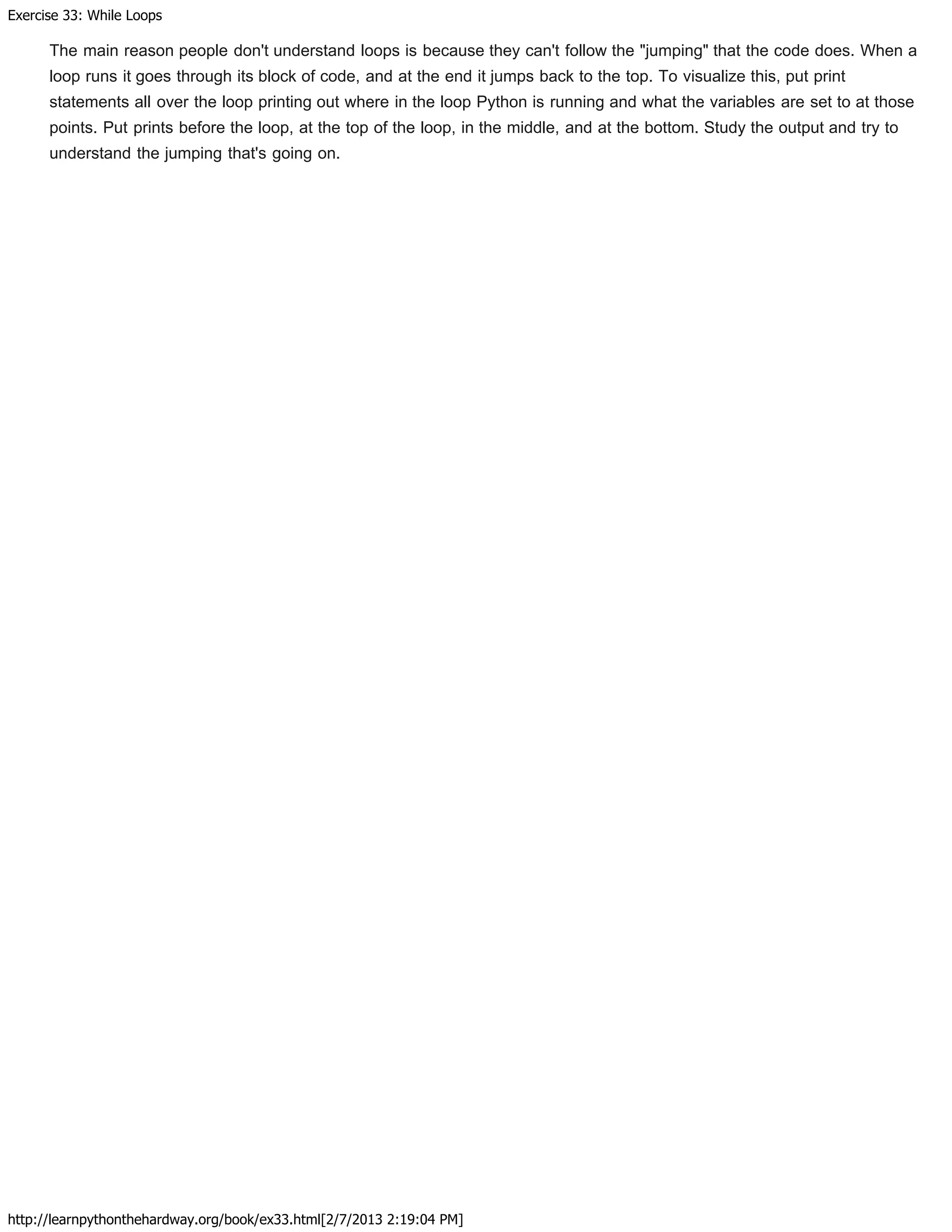 Exercise 33: While Loops
http://learnpythonthehardway.org/book/ex33.html[2/7/2013 2:19:04 PM]
The main reason people don't understand loops is because they can't follow the "jumping" that the code does. When a
loop runs it goes through its block of code, and at the end it jumps back to the top. To visualize this, put print
statements all over the loop printing out where in the loop Python is running and what the variables are set to at those
points. Put prints before the loop, at the top of the loop, in the middle, and at the bottom. Study the output and try to
understand the jumping that's going on.
 