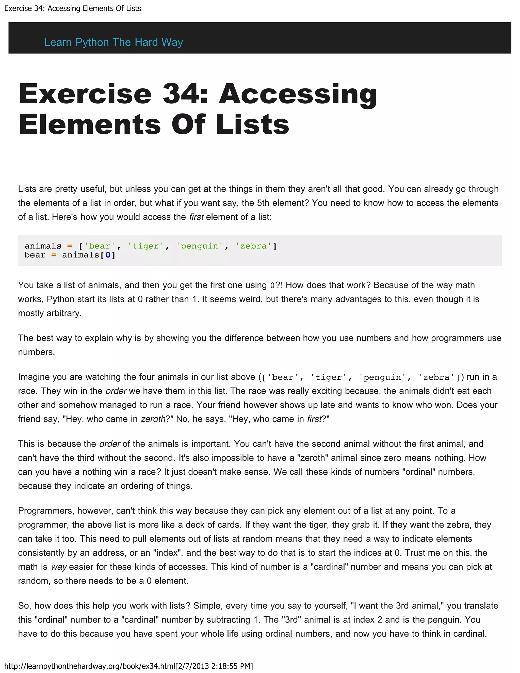 Exercise 34: Accessing Elements Of Lists
http://learnpythonthehardway.org/book/ex34.html[2/7/2013 2:18:55 PM]
Exercise 34: Accessing
Elements Of Lists
Lists are pretty useful, but unless you can get at the things in them they aren't all that good. You can already go through
the elements of a list in order, but what if you want say, the 5th element? You need to know how to access the elements
of a list. Here's how you would access the first element of a list:
animals = ['bear', 'tiger', 'penguin', 'zebra']
bear = animals[0]
You take a list of animals, and then you get the first one using 0?! How does that work? Because of the way math
works, Python start its lists at 0 rather than 1. It seems weird, but there's many advantages to this, even though it is
mostly arbitrary.
The best way to explain why is by showing you the difference between how you use numbers and how programmers use
numbers.
Imagine you are watching the four animals in our list above (['bear', 'tiger', 'penguin', 'zebra']) run in a
race. They win in the order we have them in this list. The race was really exciting because, the animals didn't eat each
other and somehow managed to run a race. Your friend however shows up late and wants to know who won. Does your
friend say, "Hey, who came in zeroth?" No, he says, "Hey, who came in first?"
This is because the order of the animals is important. You can't have the second animal without the first animal, and
can't have the third without the second. It's also impossible to have a "zeroth" animal since zero means nothing. How
can you have a nothing win a race? It just doesn't make sense. We call these kinds of numbers "ordinal" numbers,
because they indicate an ordering of things.
Programmers, however, can't think this way because they can pick any element out of a list at any point. To a
programmer, the above list is more like a deck of cards. If they want the tiger, they grab it. If they want the zebra, they
can take it too. This need to pull elements out of lists at random means that they need a way to indicate elements
consistently by an address, or an "index", and the best way to do that is to start the indices at 0. Trust me on this, the
math is way easier for these kinds of accesses. This kind of number is a "cardinal" number and means you can pick at
random, so there needs to be a 0 element.
So, how does this help you work with lists? Simple, every time you say to yourself, "I want the 3rd animal," you translate
this "ordinal" number to a "cardinal" number by subtracting 1. The "3rd" animal is at index 2 and is the penguin. You
have to do this because you have spent your whole life using ordinal numbers, and now you have to think in cardinal.
Learn Python The Hard Way
 