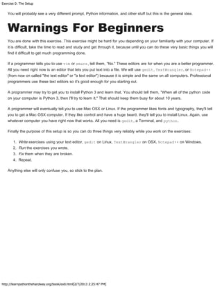 Exercise 0: The Setup
http://learnpythonthehardway.org/book/ex0.html[2/7/2013 2:25:47 PM]
You will probably see a very different prompt, Python information, and other stuff but this is the general idea.
Warnings For Beginners
You are done with this exercise. This exercise might be hard for you depending on your familiarity with your computer. If
it is difficult, take the time to read and study and get through it, because until you can do these very basic things you will
find it difficult to get much programming done.
If a programmer tells you to use vim or emacs, tell them, "No." These editors are for when you are a better programmer.
All you need right now is an editor that lets you put text into a file. We will use gedit, TextWrangler, or Notepad++
(from now on called "the text editor" or "a text editor") because it is simple and the same on all computers. Professional
programmers use these text editors so it's good enough for you starting out.
A programmer may try to get you to install Python 3 and learn that. You should tell them, "When all of the python code
on your computer is Python 3, then I'll try to learn it." That should keep them busy for about 10 years.
A programmer will eventually tell you to use Mac OSX or Linux. If the programmer likes fonts and typography, they'll tell
you to get a Mac OSX computer. If they like control and have a huge beard, they'll tell you to install Linux. Again, use
whatever computer you have right now that works. All you need is gedit, a Terminal, and python.
Finally the purpose of this setup is so you can do three things very reliably while you work on the exercises:
1. Write exercises using your text editor, gedit on Linux, TextWrangler on OSX, Notepad++ on Windows.
2. Run the exercises you wrote.
3. Fix them when they are broken.
4. Repeat.
Anything else will only confuse you, so stick to the plan.
 