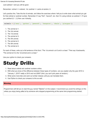 Exercise 34: Accessing Elements Of Lists
http://learnpythonthehardway.org/book/ex34.html[2/7/2013 2:18:55 PM]
Just subtract 1 and you will be good.
Remember: ordinal == ordered, 1st; cardinal == cards at random, 0.
Let's practice this. Take this list of animals, and follow the exercises where I tell you to write down what animal you get
for that ordinal or cardinal number. Remember if I say "first", "second", etc. then I'm using ordinal, so subtract 1. If I give
you cardinal (0, 1, 2) then use it directly.
animals = ['bear', 'python', 'peacock', 'kangaroo', 'whale', 'platypus']
1. The animal at 1.
2. The 3rd animal.
3. The 1st animal.
4. The animal at 3.
5. The 5th animal.
6. The animal at 2.
7. The 6th animal.
8. The animal at 4.
For each of these, write out a full sentence of the form: "The 1st animal is at 0 and is a bear." Then say it backwards,
"The animal at 0 is the 1st animal and is a bear."
Use your python to check your answers.
Study Drills
1. Read about ordinal and cardinal numbers online.
2. With what you know of the difference between these types of numbers, can you explain why the year 2010 in
"January 1, 2010" really is 2010 and not 2009? (Hint, you can't pick years at random.)
3. Write some more lists and work out similar indexes until you can translate them.
4. Use Python to check your answers to this as well.
Warning
Programmers will tell you to read this guy named "Dijkstra" on this subject. I recommend you avoid his writings on this
unless you enjoy being yelled at by someone who stopped programming at the same time programming started.
 
