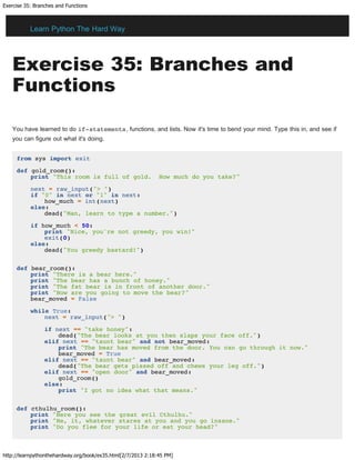 Exercise 35: Branches and Functions
http://learnpythonthehardway.org/book/ex35.html[2/7/2013 2:18:45 PM]
Exercise 35: Branches and
Functions
You have learned to do if-statements, functions, and lists. Now it's time to bend your mind. Type this in, and see if
you can figure out what it's doing.
from sys import exit
def gold_room():
print "This room is full of gold. How much do you take?"
next = raw_input("> ")
if "0" in next or "1" in next:
how_much = int(next)
else:
dead("Man, learn to type a number.")
if how_much < 50:
print "Nice, you're not greedy, you win!"
exit(0)
else:
dead("You greedy bastard!")
def bear_room():
print "There is a bear here."
print "The bear has a bunch of honey."
print "The fat bear is in front of another door."
print "How are you going to move the bear?"
bear_moved = False
while True:
next = raw_input("> ")
if next == "take honey":
dead("The bear looks at you then slaps your face off.")
elif next == "taunt bear" and not bear_moved:
print "The bear has moved from the door. You can go through it now."
bear_moved = True
elif next == "taunt bear" and bear_moved:
dead("The bear gets pissed off and chews your leg off.")
elif next == "open door" and bear_moved:
gold_room()
else:
print "I got no idea what that means."
def cthulhu_room():
print "Here you see the great evil Cthulhu."
print "He, it, whatever stares at you and you go insane."
print "Do you flee for your life or eat your head?"
Learn Python The Hard Way
 