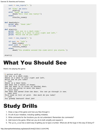 Exercise 35: Branches and Functions
http://learnpythonthehardway.org/book/ex35.html[2/7/2013 2:18:45 PM]
next = raw_input("> ")
if "flee" in next:
start()
elif "head" in next:
dead("Well that was tasty!")
else:
cthulhu_room()
def dead(why):
print why, "Good job!"
exit(0)
def start():
print "You are in a dark room."
print "There is a door to your right and left."
print "Which one do you take?"
next = raw_input("> ")
if next == "left":
bear_room()
elif next == "right":
cthulhu_room()
else:
dead("You stumble around the room until you starve.")
start()
What You Should See
Here's me playing the game:
$ python ex35.py
You are in a dark room.
There is a door to your right and left.
Which one do you take?
> left
There is a bear here.
The bear has a bunch of honey.
The fat bear is in front of another door.
How are you going to move the bear?
> taunt bear
The bear has moved from the door. You can go through it now.
> open door
This room is full of gold. How much do you take?
> 1000
You greedy bastard! Good job!
Study Drills
1. Draw a map of the game and how you flow through it.
2. Fix all of your mistakes, including spelling mistakes.
3. Write comments for the functions you do not understand. Remember doc comments?
4. Add more to the game. What can you do to both simplify and expand it.
5. The gold_room has a weird way of getting you to type a number. What are all the bugs in this way of doing it?
 