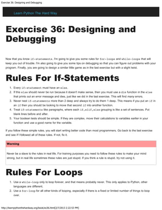 Exercise 36: Designing and Debugging
http://learnpythonthehardway.org/book/ex36.html[2/7/2013 2:22:53 PM]
Exercise 36: Designing and
Debugging
Now that you know if-statements, I'm going to give you some rules for for-loops and while-loops that will
keep you out of trouble. I'm also going to give you some tips on debugging so that you can figure out problems with your
program. Finally, you are going to design a similar little game as in the last exercise but with a slight twist.
Rules For If-Statements
1. Every if-statement must have an else.
2. If this else should never be run because it doesn't make sense, then you must use a die function in the else
that prints out an error message and dies, just like we did in the last exercise. This will find many errors.
3. Never nest if-statements more than 2 deep and always try to do them 1 deep. This means if you put an if in
an if then you should be looking to move that second if into another function.
4. Treat if-statements like paragraphs, where each if,elif,else grouping is like a set of sentences. Put
blank lines before and after.
5. Your boolean tests should be simple. If they are complex, move their calculations to variables earlier in your
function and use a good name for the variable.
If you follow these simple rules, you will start writing better code than most programmers. Go back to the last exercise
and see if I followed all of these rules. If not, fix it.
Warning
Never be a slave to the rules in real life. For training purposes you need to follow these rules to make your mind
strong, but in real life sometimes these rules are just stupid. If you think a rule is stupid, try not using it.
Rules For Loops
1. Use a while-loop only to loop forever, and that means probably never. This only applies to Python, other
languages are different.
2. Use a for-loop for all other kinds of looping, especially if there is a fixed or limited number of things to loop
over.
Learn Python The Hard Way
 