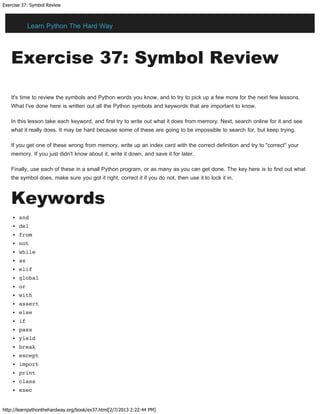 Exercise 37: Symbol Review
http://learnpythonthehardway.org/book/ex37.html[2/7/2013 2:22:44 PM]
Exercise 37: Symbol Review
It's time to review the symbols and Python words you know, and to try to pick up a few more for the next few lessons.
What I've done here is written out all the Python symbols and keywords that are important to know.
In this lesson take each keyword, and first try to write out what it does from memory. Next, search online for it and see
what it really does. It may be hard because some of these are going to be impossible to search for, but keep trying.
If you get one of these wrong from memory, write up an index card with the correct definition and try to "correct" your
memory. If you just didn't know about it, write it down, and save it for later.
Finally, use each of these in a small Python program, or as many as you can get done. The key here is to find out what
the symbol does, make sure you got it right, correct it if you do not, then use it to lock it in.
Keywords
and
del
from
not
while
as
elif
global
or
with
assert
else
if
pass
yield
break
except
import
print
class
exec
Learn Python The Hard Way
 
