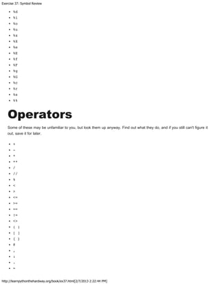 Exercise 37: Symbol Review
http://learnpythonthehardway.org/book/ex37.html[2/7/2013 2:22:44 PM]
%d
%i
%o
%u
%x
%X
%e
%E
%f
%F
%g
%G
%c
%r
%s
%%
Operators
Some of these may be unfamiliar to you, but look them up anyway. Find out what they do, and if you still can't figure it
out, save it for later.
+
-
*
**
/
//
%
<
>
<=
>=
==
!=
<>
( )
[ ]
{ }
@
,
:
.
=
 