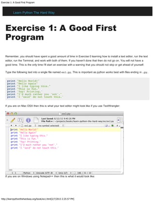 Exercise 1: A Good First Program
http://learnpythonthehardway.org/book/ex1.html[2/7/2013 2:25:57 PM]
Exercise 1: A Good First
Program
Remember, you should have spent a good amount of time in Exercise 0 learning how to install a text editor, run the text
editor, run the Terminal, and work with both of them. If you haven't done that then do not go on. You will not have a
good time. This is the only time I'll start an exercise with a warning that you should not skip or get ahead of yourself.
Type the following text into a single file named ex1.py. This is important as python works best with files ending in .py.
print "Hello World!"
print "Hello Again"
print "I like typing this."
print "This is fun."
print 'Yay! Printing.'
print "I'd much rather you 'not'."
print 'I "said" do not touch this.'
If you are on Mac OSX then this is what your text editor might look like if you use TextWrangler:
If you are on Windows using Notepad++ then this is what it would look like:
Learn Python The Hard Way
 