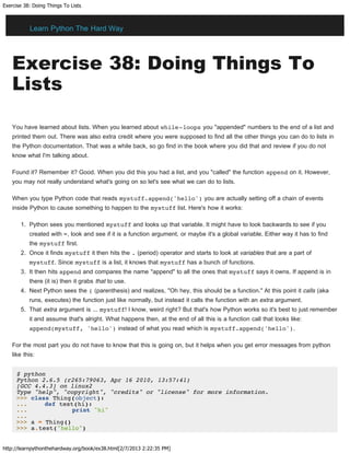 Exercise 38: Doing Things To Lists
http://learnpythonthehardway.org/book/ex38.html[2/7/2013 2:22:35 PM]
Exercise 38: Doing Things To
Lists
You have learned about lists. When you learned about while-loops you "appended" numbers to the end of a list and
printed them out. There was also extra credit where you were supposed to find all the other things you can do to lists in
the Python documentation. That was a while back, so go find in the book where you did that and review if you do not
know what I'm talking about.
Found it? Remember it? Good. When you did this you had a list, and you "called" the function append on it. However,
you may not really understand what's going on so let's see what we can do to lists.
When you type Python code that reads mystuff.append('hello') you are actually setting off a chain of events
inside Python to cause something to happen to the mystuff list. Here's how it works:
1. Python sees you mentioned mystuff and looks up that variable. It might have to look backwards to see if you
created with =, look and see if it is a function argument, or maybe it's a global variable. Either way it has to find
the mystuff first.
2. Once it finds mystuff it then hits the . (period) operator and starts to look at variables that are a part of
mystuff. Since mystuff is a list, it knows that mystuff has a bunch of functions.
3. It then hits append and compares the name "append" to all the ones that mystuff says it owns. If append is in
there (it is) then it grabs that to use.
4. Next Python sees the ( (parenthesis) and realizes, "Oh hey, this should be a function." At this point it calls (aka
runs, executes) the function just like normally, but instead it calls the function with an extra argument.
5. That extra argument is ... mystuff! I know, weird right? But that's how Python works so it's best to just remember
it and assume that's alright. What happens then, at the end of all this is a function call that looks like:
append(mystuff, 'hello') instead of what you read which is mystuff.append('hello').
For the most part you do not have to know that this is going on, but it helps when you get error messages from python
like this:
$ python
Python 2.6.5 (r265:79063, Apr 16 2010, 13:57:41)
[GCC 4.4.3] on linux2
Type "help", "copyright", "credits" or "license" for more information.
>>> class Thing(object):
... def test(hi):
... print "hi"
...
>>> a = Thing()
>>> a.test("hello")
Learn Python The Hard Way
 