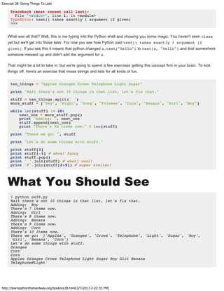 Exercise 38: Doing Things To Lists
http://learnpythonthehardway.org/book/ex38.html[2/7/2013 2:22:35 PM]
Traceback (most recent call last):
File "<stdin>", line 1, in <module>
TypeError: test() takes exactly 1 argument (2 given)
>>>
What was all that? Well, this is me typing into the Python shell and showing you some magic. You haven't seen class
yet but we'll get into those later. For now you see how Python said test() takes exactly 1 argument (2
given). If you see this it means that python changed a.test("hello") to test(a, "hello") and that somewhere
someone messed up and didn't add the argument for a.
That might be a lot to take in, but we're going to spend a few exercises getting this concept firm in your brain. To kick
things off, here's an exercise that mixes strings and lists for all kinds of fun.
ten_things = "Apples Oranges Crows Telephone Light Sugar"
print "Wait there's not 10 things in that list, let's fix that."
stuff = ten_things.split(' ')
more_stuff = ["Day", "Night", "Song", "Frisbee", "Corn", "Banana", "Girl", "Boy"]
while len(stuff) != 10:
next_one = more_stuff.pop()
print "Adding: ", next_one
stuff.append(next_one)
print "There's %d items now." % len(stuff)
print "There we go: ", stuff
print "Let's do some things with stuff."
print stuff[1]
print stuff[-1] # whoa! fancy
print stuff.pop()
print ' '.join(stuff) # what? cool!
print '#'.join(stuff[3:5]) # super stellar!
What You Should See
$ python ex38.py
Wait there's not 10 things in that list, let's fix that.
Adding: Boy
There's 7 items now.
Adding: Girl
There's 8 items now.
Adding: Banana
There's 9 items now.
Adding: Corn
There's 10 items now.
There we go: ['Apples', 'Oranges', 'Crows', 'Telephone', 'Light', 'Sugar', 'Boy',
'Girl', 'Banana', 'Corn']
Let's do some things with stuff.
Oranges
Corn
Corn
Apples Oranges Crows Telephone Light Sugar Boy Girl Banana
Telephone#Light
 