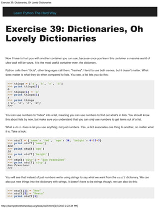 Exercise 39: Dictionaries, Oh Lovely Dictionaries
http://learnpythonthehardway.org/book/ex39.html[2/7/2013 2:22:24 PM]
Exercise 39: Dictionaries, Oh
Lovely Dictionaries
Now I have to hurt you with another container you can use, because once you learn this container a massive world of
ultra-cool will be yours. It is the most useful container ever: the dictionary.
Python calls them "dicts", other languages call them, "hashes". I tend to use both names, but it doesn't matter. What
does matter is what they do when compared to lists. You see, a list lets you do this:
>>> things = ['a', 'b', 'c', 'd']
>>> print things[1]
b
>>> things[1] = 'z'
>>> print things[1]
z
>>> print things
['a', 'z', 'c', 'd']
>>>
You can use numbers to "index" into a list, meaning you can use numbers to find out what's in lists. You should know
this about lists by now, but make sure you understand that you can only use numbers to get items out of a list.
What a dict does is let you use anything, not just numbers. Yes, a dict associates one thing to another, no matter what
it is. Take a look:
>>> stuff = {'name': 'Zed', 'age': 36, 'height': 6*12+2}
>>> print stuff['name']
Zed
>>> print stuff['age']
36
>>> print stuff['height']
74
>>> stuff['city'] = "San Francisco"
>>> print stuff['city']
San Francisco
>>>
You will see that instead of just numbers we're using strings to say what we want from the stuff dictionary. We can
also put new things into the dictionary with strings. It doesn't have to be strings though, we can also do this:
>>> stuff[1] = "Wow"
>>> stuff[2] = "Neato"
>>> print stuff[1]
Learn Python The Hard Way
 