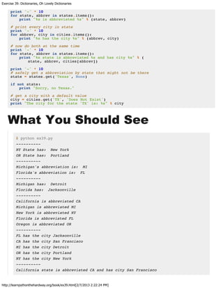 Exercise 39: Dictionaries, Oh Lovely Dictionaries
http://learnpythonthehardway.org/book/ex39.html[2/7/2013 2:22:24 PM]
print '-' * 10
for state, abbrev in states.items():
print "%s is abbreviated %s" % (state, abbrev)
# print every city in state
print '-' * 10
for abbrev, city in cities.items():
print "%s has the city %s" % (abbrev, city)
# now do both at the same time
print '-' * 10
for state, abbrev in states.items():
print "%s state is abbreviated %s and has city %s" % (
state, abbrev, cities[abbrev])
print '-' * 10
# safely get a abbreviation by state that might not be there
state = states.get('Texas', None)
if not state:
print "Sorry, no Texas."
# get a city with a default value
city = cities.get('TX', 'Does Not Exist')
print "The city for the state 'TX' is: %s" % city
What You Should See
$ python ex39.py
----------
NY State has: New York
OR State has: Portland
----------
Michigan's abbreviation is: MI
Florida's abbreviation is: FL
----------
Michigan has: Detroit
Florida has: Jacksonville
----------
California is abbreviated CA
Michigan is abbreviated MI
New York is abbreviated NY
Florida is abbreviated FL
Oregon is abbreviated OR
----------
FL has the city Jacksonville
CA has the city San Francisco
MI has the city Detroit
OR has the city Portland
NY has the city New York
----------
California state is abbreviated CA and has city San Francisco
 