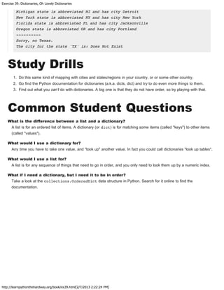 Exercise 39: Dictionaries, Oh Lovely Dictionaries
http://learnpythonthehardway.org/book/ex39.html[2/7/2013 2:22:24 PM]
Michigan state is abbreviated MI and has city Detroit
New York state is abbreviated NY and has city New York
Florida state is abbreviated FL and has city Jacksonville
Oregon state is abbreviated OR and has city Portland
----------
Sorry, no Texas.
The city for the state 'TX' is: Does Not Exist
Study Drills
1. Do this same kind of mapping with cities and states/regions in your country, or or some other country.
2. Go find the Python documentation for dictionaries (a.k.a. dicts, dict) and try to do even more things to them.
3. Find out what you can't do with dictionaries. A big one is that they do not have order, so try playing with that.
Common Student Questions
What is the difference between a list and a dictionary?
A list is for an ordered list of items. A dictionary (or dict) is for matching some items (called "keys") to other items
(called "values").
What would I use a dictionary for?
Any time you have to take one value, and "look up" another value. In fact you could call dictionaries "look up tables".
What would I use a list for?
A list is for any sequence of things that need to go in order, and you only need to look them up by a numeric index.
What if I need a dictionary, but I need it to be in order?
Take a look at the collections.OrderedDict data structure in Python. Search for it online to find the
documentation.
 