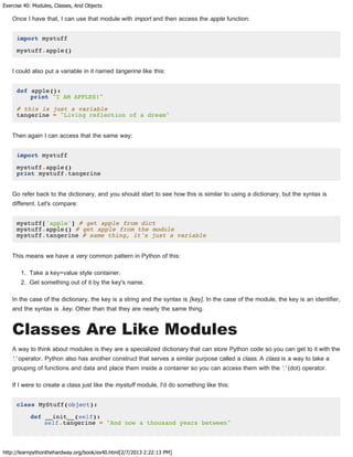 Exercise 40: Modules, Classes, And Objects
http://learnpythonthehardway.org/book/ex40.html[2/7/2013 2:22:13 PM]
Once I have that, I can use that module with import and then access the apple function:
import mystuff
mystuff.apple()
I could also put a variable in it named tangerine like this:
def apple():
print "I AM APPLES!"
# this is just a variable
tangerine = "Living reflection of a dream"
Then again I can access that the same way:
import mystuff
mystuff.apple()
print mystuff.tangerine
Go refer back to the dictionary, and you should start to see how this is similar to using a dictionary, but the syntax is
different. Let's compare:
mystuff['apple'] # get apple from dict
mystuff.apple() # get apple from the module
mystuff.tangerine # same thing, it's just a variable
This means we have a very common pattern in Python of this:
1. Take a key=value style container.
2. Get something out of it by the key's name.
In the case of the dictionary, the key is a string and the syntax is [key]. In the case of the module, the key is an identifier,
and the syntax is .key. Other than that they are nearly the same thing.
Classes Are Like Modules
A way to think about modules is they are a specialized dictionary that can store Python code so you can get to it with the
'.' operator. Python also has another construct that serves a similar purpose called a class. A class is a way to take a
grouping of functions and data and place them inside a container so you can access them with the '.' (dot) operator.
If I were to create a class just like the mystuff module, I'd do something like this:
class MyStuff(object):
def __init__(self):
self.tangerine = "And now a thousand years between"
 