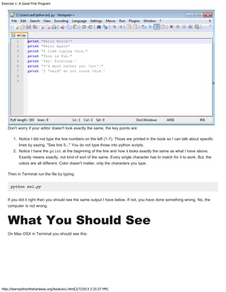 Exercise 1: A Good First Program
http://learnpythonthehardway.org/book/ex1.html[2/7/2013 2:25:57 PM]
Don't worry if your editor doesn't look exactly the same, the key points are:
1. Notice I did not type the line numbers on the left (1-7). Those are printed in the book so I can talk about specific
lines by saying, "See line 5..." You do not type those into python scripts.
2. Notice I have the print at the beginning of the line and how it looks exactly the same as what I have above.
Exactly means exactly, not kind of sort of the same. Every single character has to match for it to work. But, the
colors are all different. Color doesn't matter, only the characters you type.
Then in Terminal run the file by typing:
python ex1.py
If you did it right then you should see the same output I have below. If not, you have done something wrong. No, the
computer is not wrong.
What You Should See
On Max OSX in Terminal you should see this:
 