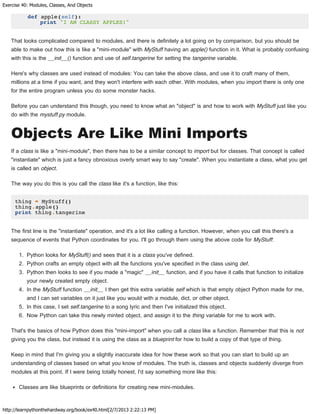 Exercise 40: Modules, Classes, And Objects
http://learnpythonthehardway.org/book/ex40.html[2/7/2013 2:22:13 PM]
def apple(self):
print "I AM CLASSY APPLES!"
That looks complicated compared to modules, and there is definitely a lot going on by comparison, but you should be
able to make out how this is like a "mini-module" with MyStuff having an apple() function in it. What is probably confusing
with this is the __init__() function and use of self.tangerine for setting the tangerine variable.
Here's why classes are used instead of modules: You can take the above class, and use it to craft many of them,
millions at a time if you want, and they won't interfere with each other. With modules, when you import there is only one
for the entire program unless you do some monster hacks.
Before you can understand this though, you need to know what an "object" is and how to work with MyStuff just like you
do with the mystuff.py module.
Objects Are Like Mini Imports
If a class is like a "mini-module", then there has to be a similar concept to import but for classes. That concept is called
"instantiate" which is just a fancy obnoxious overly smart way to say "create". When you instantiate a class, what you get
is called an object.
The way you do this is you call the class like it's a function, like this:
thing = MyStuff()
thing.apple()
print thing.tangerine
The first line is the "instantiate" operation, and it's a lot like calling a function. However, when you call this there's a
sequence of events that Python coordinates for you. I'll go through them using the above code for MyStuff:
1. Python looks for MyStuff() and sees that it is a class you've defined.
2. Python crafts an empty object with all the functions you've specified in the class using def.
3. Python then looks to see if you made a "magic" __init__ function, and if you have it calls that function to initialize
your newly created empty object.
4. In the MyStuff function __init__ I then get this extra variable self which is that empty object Python made for me,
and I can set variables on it just like you would with a module, dict, or other object.
5. In this case, I set self.tangerine to a song lyric and then I've initialized this object.
6. Now Python can take this newly minted object, and assign it to the thing variable for me to work with.
That's the basics of how Python does this "mini-import" when you call a class like a function. Remember that this is not
giving you the class, but instead it is using the class as a blueprint for how to build a copy of that type of thing.
Keep in mind that I'm giving you a slightly inaccurate idea for how these work so that you can start to build up an
understanding of classes based on what you know of modules. The truth is, classes and objects suddenly diverge from
modules at this point. If I were being totally honest, I'd say something more like this:
Classes are like blueprints or definitions for creating new mini-modules.
 