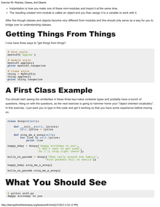 Exercise 40: Modules, Classes, And Objects
http://learnpythonthehardway.org/book/ex40.html[2/7/2013 2:22:13 PM]
Instantiation is how you make one of these mini-modules and import it at the same time.
The resulting created mini-module is called an object and you then assign it to a variable to work with it.
After this though classes and objects become very different from modules and this should only serve as a way for you to
bridge over to understanding classes.
Getting Things From Things
I now have three ways to "get things from things":
# dict style
mystuff['apples']
# module style
mystuff.apples()
print mystuff.tangerine
# class style
thing = MyStuff()
thing.apples()
print thing.tangerine
A First Class Example
You should start seeing the similarities in these three key=value container types and probably have a bunch of
questions. Hang on with the questions, as the next exercise is going to hammer home your "object oriented vocabulary".
In this exercise, I just want you to type in this code and get it working so that you have some experience before moving
on.
class Song(object):
def __init__(self, lyrics):
self.lyrics = lyrics
def sing_me_a_song(self):
for line in self.lyrics:
print line
happy_bday = Song(["Happy birthday to you",
"I don't want to get sued",
"So I'll stop right there"])
bulls_on_parade = Song(["They rally around the family",
"With pockets full of shells"])
happy_bday.sing_me_a_song()
bulls_on_parade.sing_me_a_song()
What You Should See
$ python ex40.py
Happy birthday to you
 