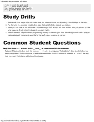 Exercise 40: Modules, Classes, And Objects
http://learnpythonthehardway.org/book/ex40.html[2/7/2013 2:22:13 PM]
I don't want to get sued
So I'll stop right there
They rally around the family
With pockets full of shells
Study Drills
1. Write some more songs using this, make sure you understand that you're passing a list of strings as the lyrics.
2. Put the lyrics in a separate variable, then pass that variable to the class to use instead.
3. See if you can hack on this and make it do more things. Don't worry if you have no idea how, just give it a try, see
what happens. Break it, trash it, thrash it, you can't hurt it.
4. Search online for "object oriented programming" and try to overflow your brain with what you read. Don't worry if it
makes absolutely no sense to you. Half of that stuff makes no sense to me too.
Common Student Questions
Why do I need self when I make __init__ or other functions for classes?
If you don't have self, then code like cheese = 'Frank' is ambiguous. That code isn't clear about whether you
mean the instance's cheese attribute, or a local variable named cheese. With self.cheese = 'Frank' it's very
clear you mean the instance attribute self.cheese.
 