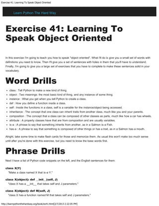 Exercise 41: Learning To Speak Object Oriented
http://learnpythonthehardway.org/book/ex41.html[2/7/2013 2:22:05 PM]
Exercise 41: Learning To
Speak Object Oriented
In this exercise I'm going to teach you how to speak "object oriented". What I'll do is give you a small set of words with
definitions you need to know. Then I'll give you a set of sentences with holes in them that you'll have to understand.
Finally, I'm going to give you a large set of exercises that you have to complete to make these sentences solid in your
vocabulary.
Word Drills
class : Tell Python to make a new kind of thing.
object : Two meanings: the most basic kind of thing, and any instance of some thing.
instance : What you get when you tell Python to create a class.
def : How you define a function inside a class.
self : Inside the functions in a class, self is a variable for the instance/object being accessed.
inheritance : The concept that one class can inherit traits from another class, much like you and your parents.
composition : The concept that a class can be composed of other classes as parts, much like how a car has wheels.
attribute : A property classes have that are from composition and are usually variables.
is-a : A phrase to say that something inherits from another, as in a Salmon is-a Fish.
has-a : A phrase to say that something is composed of other things or has a trait, as in a Salmon has-a mouth.
Alright, take some time to make flash cards for those and memorize them. As usual this won't make too much sense
until after you're done with this exercise, but you need to know the base words first.
Phrase Drills
Next I have a list of Python code snippets on the left, and the English sentences for them:
class X(Y)
"Make a class named X that is-a Y."
class X(object): def __init__(self, J)
"class X has-a __init__ that takes self and J parameters."
class X(object): def M(self, J)
"class X has-a function named M that takes self and J parameters."
Learn Python The Hard Way
 