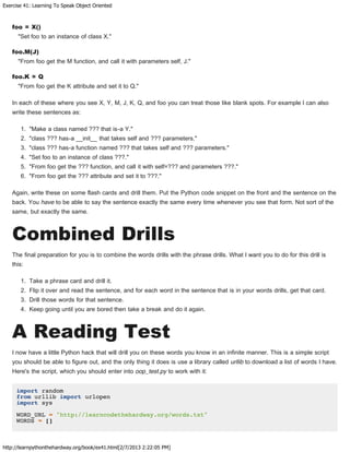 Exercise 41: Learning To Speak Object Oriented
http://learnpythonthehardway.org/book/ex41.html[2/7/2013 2:22:05 PM]
foo = X()
"Set foo to an instance of class X."
foo.M(J)
"From foo get the M function, and call it with parameters self, J."
foo.K = Q
"From foo get the K attribute and set it to Q."
In each of these where you see X, Y, M, J, K, Q, and foo you can treat those like blank spots. For example I can also
write these sentences as:
1. "Make a class named ??? that is-a Y."
2. "class ??? has-a __init__ that takes self and ??? parameters."
3. "class ??? has-a function named ??? that takes self and ??? parameters."
4. "Set foo to an instance of class ???."
5. "From foo get the ??? function, and call it with self=??? and parameters ???."
6. "From foo get the ??? attribute and set it to ???."
Again, write these on some flash cards and drill them. Put the Python code snippet on the front and the sentence on the
back. You have to be able to say the sentence exactly the same every time whenever you see that form. Not sort of the
same, but exactly the same.
Combined Drills
The final preparation for you is to combine the words drills with the phrase drills. What I want you to do for this drill is
this:
1. Take a phrase card and drill it.
2. Flip it over and read the sentence, and for each word in the sentence that is in your words drills, get that card.
3. Drill those words for that sentence.
4. Keep going until you are bored then take a break and do it again.
A Reading Test
I now have a little Python hack that will drill you on these words you know in an infinite manner. This is a simple script
you should be able to figure out, and the only thing it does is use a library called urllib to download a list of words I have.
Here's the script, which you should enter into oop_test.py to work with it:
import random
from urllib import urlopen
import sys
WORD_URL = "http://learncodethehardway.org/words.txt"
WORDS = []
 