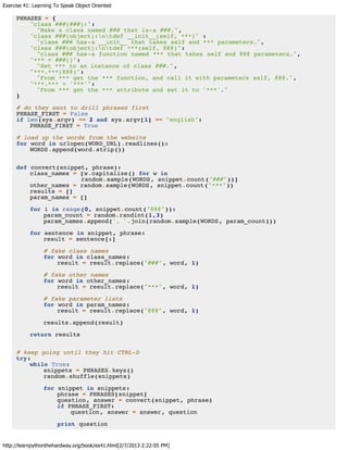 Exercise 41: Learning To Speak Object Oriented
http://learnpythonthehardway.org/book/ex41.html[2/7/2013 2:22:05 PM]
PHRASES = {
"class ###(###):":
"Make a class named ### that is-a ###.",
"class ###(object):ntdef __init__(self, ***)" :
"class ### has-a __init__ that takes self and *** parameters.",
"class ###(object):ntdef ***(self, @@@)":
"class ### has-a function named *** that takes self and @@@ parameters.",
"*** = ###()":
"Set *** to an instance of class ###.",
"***.***(@@@)":
"From *** get the *** function, and call it with parameters self, @@@.",
"***.*** = '***'":
"From *** get the *** attribute and set it to '***'."
}
# do they want to drill phrases first
PHRASE_FIRST = False
if len(sys.argv) == 2 and sys.argv[1] == "english":
PHRASE_FIRST = True
# load up the words from the website
for word in urlopen(WORD_URL).readlines():
WORDS.append(word.strip())
def convert(snippet, phrase):
class_names = [w.capitalize() for w in
random.sample(WORDS, snippet.count("###"))]
other_names = random.sample(WORDS, snippet.count("***"))
results = []
param_names = []
for i in range(0, snippet.count("@@@")):
param_count = random.randint(1,3)
param_names.append(', '.join(random.sample(WORDS, param_count)))
for sentence in snippet, phrase:
result = sentence[:]
# fake class names
for word in class_names:
result = result.replace("###", word, 1)
# fake other names
for word in other_names:
result = result.replace("***", word, 1)
# fake parameter lists
for word in param_names:
result = result.replace("@@@", word, 1)
results.append(result)
return results
# keep going until they hit CTRL-D
try:
while True:
snippets = PHRASES.keys()
random.shuffle(snippets)
for snippet in snippets:
phrase = PHRASES[snippet]
question, answer = convert(snippet, phrase)
if PHRASE_FIRST:
question, answer = answer, question
print question
 