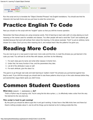 Exercise 41: Learning To Speak Object Oriented
http://learnpythonthehardway.org/book/ex41.html[2/7/2013 2:22:05 PM]
raw_input("> ")
print "ANSWER: %snn" % answer
except EOFError:
print "nBye"
Run this script and try to translate the "Object Oriented Phrases" into English translations. You should see that the
PHRASES dict has both forms and you just have to enter the correct one.
Practice English To Code
Next you should run the script with the "english" option so that you drill the inverse operation.
Remember that these phrases are using nonsense words. Part of learning to read code well is to stop placing so much
meaning on the names used for variables and classes. Too often people will read a word like "Cork" and suddenly get
derailed because that word will confuse them about the meaning. In the above example, "Cork" is just an arbitrary name
chosen for a class. Don't put any other meaning into it, and instead treat it like the patterns I've given you.
Reading More Code
You are now to go on a new quest to read even more code and this time, to read the phrases you just learned in the
code you read. You will look for all the files with classes, and then do the following:
1. For each class give its name and what other classes it inherits from.
2. Under that, list every function it has, and the parameters they take.
3. List all of the attributes it uses on self.
4. For each attribute, give the class it is.
The goal is to go through real code and start learning to "pattern match" the phrases you just learned against how
they're used. If you drill this enough you should start to see these patterns shout at you in the code whereas before they
just seemed like vague blank spots you didn't know.
Common Student Questions
What does result = sentence[:] do?
That's a Python way of copying a list. You're using the list slice syntax [:] to effectively make a slice from the very
first element to the very last one.
This script is hard to get running!
By this point you should be able to type this in and get it working. It does have a few little tricks here and there but
there's nothing complex about it. Just do all the things you've learned so far to debug scripts like this.
 