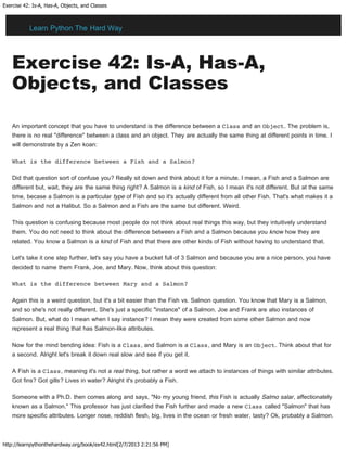 Exercise 42: Is-A, Has-A, Objects, and Classes
http://learnpythonthehardway.org/book/ex42.html[2/7/2013 2:21:56 PM]
Exercise 42: Is-A, Has-A,
Objects, and Classes
An important concept that you have to understand is the difference between a Class and an Object. The problem is,
there is no real "difference" between a class and an object. They are actually the same thing at different points in time. I
will demonstrate by a Zen koan:
What is the difference between a Fish and a Salmon?
Did that question sort of confuse you? Really sit down and think about it for a minute. I mean, a Fish and a Salmon are
different but, wait, they are the same thing right? A Salmon is a kind of Fish, so I mean it's not different. But at the same
time, becase a Salmon is a particular type of Fish and so it's actually different from all other Fish. That's what makes it a
Salmon and not a Halibut. So a Salmon and a Fish are the same but different. Weird.
This question is confusing because most people do not think about real things this way, but they intuitively understand
them. You do not need to think about the difference between a Fish and a Salmon because you know how they are
related. You know a Salmon is a kind of Fish and that there are other kinds of Fish without having to understand that.
Let's take it one step further, let's say you have a bucket full of 3 Salmon and because you are a nice person, you have
decided to name them Frank, Joe, and Mary. Now, think about this question:
What is the difference between Mary and a Salmon?
Again this is a weird question, but it's a bit easier than the Fish vs. Salmon question. You know that Mary is a Salmon,
and so she's not really different. She's just a specific "instance" of a Salmon. Joe and Frank are also instances of
Salmon. But, what do I mean when I say instance? I mean they were created from some other Salmon and now
represent a real thing that has Salmon-like attributes.
Now for the mind bending idea: Fish is a Class, and Salmon is a Class, and Mary is an Object. Think about that for
a second. Alright let's break it down real slow and see if you get it.
A Fish is a Class, meaning it's not a real thing, but rather a word we attach to instances of things with similar attributes.
Got fins? Got gills? Lives in water? Alright it's probably a Fish.
Someone with a Ph.D. then comes along and says, "No my young friend, this Fish is actually Salmo salar, affectionately
known as a Salmon." This professor has just clarified the Fish further and made a new Class called "Salmon" that has
more specific attributes. Longer nose, reddish flesh, big, lives in the ocean or fresh water, tasty? Ok, probably a Salmon.
Learn Python The Hard Way
 