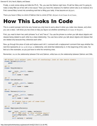 Exercise 42: Is-A, Has-A, Objects, and Classes
http://learnpythonthehardway.org/book/ex42.html[2/7/2013 2:21:56 PM]
Finally, a cook comes along and tells the Ph.D., "No, you see this Salmon right here, I'll call her Mary and I'm going to
make a tasty fillet out of her with a nice sauce." Now you have this instance of a Salmon (which also is an instance of a
Fish) named Mary turned into something real that is filling your belly. It has become an Object.
There you have it: Mary is a kind of Salmon that is a kind of Fish. Object is a Class is a Class.
How This Looks In Code
This is a weird concept, but to be very honest you only have to worry about it when you make new classes, and when
you use a class. I will show you two tricks to help you figure out whether something is a Class or Object.
First, you need to learn two catch phrases "is-a" and "has-a". You use the phrase is-a when you talk about objects and
classes being related to each other by a class relationship. You use has-a when you talk about objects and classes that
are related only because they reference each other.
Now, go through this piece of code and replace each ##?? comment with a replacement comment that says whether the
next line represents an is-a or a has-a relationship, and what that relationship is. In the beginning of the code, I've
laid out a few examples, so you just have to write the remaining ones.
Remember, is-a is the relationship between Fish and Salmon, while has-a is the relationship between Salmon and Gills.
## Animal is-a object (yes, sort of confusing) look at the extra credit
class Animal(object):
pass
## ??
class Dog(Animal):
def __init__(self, name):
## ??
self.name = name
## ??
class Cat(Animal):
def __init__(self, name):
## ??
self.name = name
## ??
class Person(object):
def __init__(self, name):
## ??
self.name = name
## Person has-a pet of some kind
self.pet = None
## ??
class Employee(Person):
def __init__(self, name, salary):
## ?? hmm what is this strange magic?
super(Employee, self).__init__(name)
## ??
self.salary = salary
 