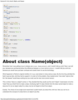 Exercise 42: Is-A, Has-A, Objects, and Classes
http://learnpythonthehardway.org/book/ex42.html[2/7/2013 2:21:56 PM]
## ??
class Fish(object):
pass
## ??
class Salmon(Fish):
pass
## ??
class Halibut(Fish):
pass
## rover is-a Dog
rover = Dog("Rover")
## ??
satan = Cat("Satan")
## ??
mary = Person("Mary")
## ??
mary.pet = satan
## ??
frank = Employee("Frank", 120000)
## ??
frank.pet = rover
## ??
flipper = Fish()
## ??
crouse = Salmon()
## ??
harry = Halibut()
About class Name(object)
Remember how I was yelling at you to always use class Name(object) and I couldn't tell you why? Now I can tell
you, because you just learned about the difference between a class and an object. I couldn't tell you until now
because you would have just been confused and couldn't learn to use the technology.
What happened is Python's original rendition of class was broken in many serious ways. By the time they admitted the
fault it was too late, and they had to support it. In order to fix the problem, they needed some "new class" style so that
the "old classes" would keep working but you could use the new more correct version.
This is where "class is-a object" comes in. They decided that they would use the word "object", lowercased, to be the
"class" that you inherit from to make a class. Confusing right? A class inherits from the class named object to make a
class but it's not an object really it's a class, but do not forget to inherit from object.
Exactly. The choice of one single word meant that I couldn't teach you about this until now. Now you can try to
understand the concept of a class that is an object if you like.
 