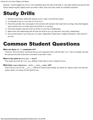 Exercise 42: Is-A, Has-A, Objects, and Classes
http://learnpythonthehardway.org/book/ex42.html[2/7/2013 2:21:56 PM]
However, I would suggest you do not. Just completely ignore the idea of old style vs. new style classes and assume that
Python always requires (object) when you make a class. Save your brain power for something important.
Study Drills
1. Research why Python added this strange object class, and what that means.
2. Is it possible to use a Class like it's an Object?
3. Fill out the animals, fish, and people in this exercise with functions that make them do things. See what happens
when functions are in a "base class" like Animal vs. in say Dog.
4. Find other people's code and work out all the is-a and has-a relationships.
5. Make some new relationships that are lists and dicts so you can also have "has-many" relationships.
6. Do you think there's a such thing as a "is-many" relationship? Read about "multiple inheritance", then avoid it if
you can.
Common Student Questions
What are these ## ?? comments for?
Those are "fill-in-the-blank" comments that you are supposed to fill in with the right "is-a", "has-a" concepts. Re-read
this exercise and look at the other comments to see what I mean.
What is the point of self.pet = None?
That makes sure that the self.pet attribute of that class is set to a default of None.
What does super(Employee, self).__init__(name) do?
That's how you can run the __init__ method of a parent class reliably. Go search for "python super" and read the
various advice on it being evil and good for you.
 
