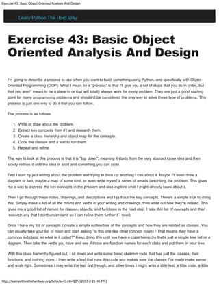 Exercise 43: Basic Object Oriented Analysis And Design
http://learnpythonthehardway.org/book/ex43.html[2/7/2013 2:21:46 PM]
Exercise 43: Basic Object
Oriented Analysis And Design
I'm going to describe a process to use when you want to build something using Python, and specifically with Object
Oriented Programming (OOP). What I mean by a "process" is that I'll give you a set of steps that you do in order, but
that you aren't meant to be a slave to or that will totally always work for every problem. They are just a good starting
point for many programming problems and shouldn't be considered the only way to solve these type of problems. This
process is just one way to do it that you can follow.
The process is as follows:
1. Write or draw about the problem.
2. Extract key concepts from #1 and research them.
3. Create a class hierarchy and object map for the concepts.
4. Code the classes and a test to run them.
5. Repeat and refine.
The way to look at this process is that it is "top down", meaning it starts from the very abstract loose idea and then
slowly refines it until the idea is solid and something you can code.
First I start by just writing about the problem and trying to think up anything I can about it. Maybe I'll even draw a
diagram or two, maybe a map of some kind, or even write myself a series of emails describing the problem. This gives
me a way to express the key concepts in the problem and also explore what I might already know about it.
Then I go through these notes, drawings, and descriptions and I pull out the key concepts. There's a simple trick to doing
this: Simply make a list of all the nouns and verbs in your writing and drawings, then write out how they're related. This
gives me a good list of names for classes, objects, and functions in the next step. I take this list of concepts and then
research any that I don't understand so I can refine them further if I need.
Once I have my list of concepts I create a simple outline/tree of the concepts and how they are related as classes. You
can usually take your list of noun and start asking "Is this one like other concept nouns? That means they have a
common subclass, so what is it called?" Keep doing this until you have a class hierarchy that's just a simple tree list or a
diagram. Then take the verbs you have and see if those are function names for each class and put them in your tree.
With this class hierarchy figured out, I sit down and write some basic skeleton code that has just the classes, their
functions, and nothing more. I then write a test that runs this code and makes sure the classes I've made make sense
and work right. Sometimes I may write the test first though, and other times I might write a little test, a little code, a little
Learn Python The Hard Way
 