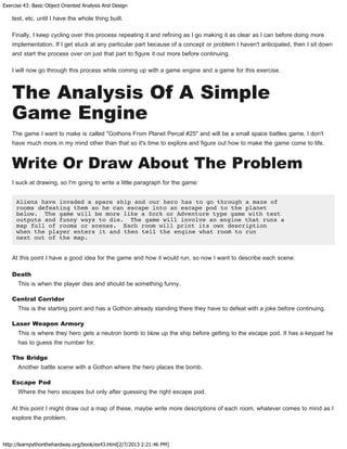 Exercise 43: Basic Object Oriented Analysis And Design
http://learnpythonthehardway.org/book/ex43.html[2/7/2013 2:21:46 PM]
test, etc. until I have the whole thing built.
Finally, I keep cycling over this process repeating it and refining as I go making it as clear as I can before doing more
implementation. If I get stuck at any particular part because of a concept or problem I haven't anticipated, then I sit down
and start the process over on just that part to figure it out more before continuing.
I will now go through this process while coming up with a game engine and a game for this exercise.
The Analysis Of A Simple
Game Engine
The game I want to make is called "Gothons From Planet Percal #25" and will be a small space battles game. I don't
have much more in my mind other than that so it's time to explore and figure out how to make the game come to life.
Write Or Draw About The Problem
I suck at drawing, so I'm going to write a little paragraph for the game:
Aliens have invaded a space ship and our hero has to go through a maze of
rooms defeating them so he can escape into an escape pod to the planet
below. The game will be more like a Zork or Adventure type game with text
outputs and funny ways to die. The game will involve an engine that runs a
map full of rooms or scenes. Each room will print its own description
when the player enters it and then tell the engine what room to run
next out of the map.
At this point I have a good idea for the game and how it would run, so now I want to describe each scene:
Death
This is when the player dies and should be something funny.
Central Corridor
This is the starting point and has a Gothon already standing there they have to defeat with a joke before continuing.
Laser Weapon Armory
This is where they hero gets a neutron bomb to blow up the ship before getting to the escape pod. It has a keypad he
has to guess the number for.
The Bridge
Another battle scene with a Gothon where the hero places the bomb.
Escape Pod
Where the hero escapes but only after guessing the right escape pod.
At this point I might draw out a map of these, maybe write more descriptions of each room, whatever comes to mind as I
explore the problem.
 