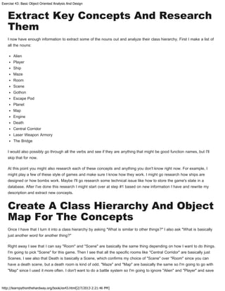 Exercise 43: Basic Object Oriented Analysis And Design
http://learnpythonthehardway.org/book/ex43.html[2/7/2013 2:21:46 PM]
Extract Key Concepts And Research
Them
I now have enough information to extract some of the nouns out and analyze their class hierarchy. First I make a list of
all the nouns:
Alien
Player
Ship
Maze
Room
Scene
Gothon
Escape Pod
Planet
Map
Engine
Death
Central Corridor
Laser Weapon Armory
The Bridge
I would also possibly go through all the verbs and see if they are anything that might be good function names, but I'll
skip that for now.
At this point you might also research each of these concepts and anything you don't know right now. For example, I
might play a few of these style of games and make sure I know how they work. I might go research how ships are
designed or how bombs work. Maybe I'll go research some technical issue like how to store the game's state in a
database. After I've done this research I might start over at step #1 based on new information I have and rewrite my
description and extract new concepts.
Create A Class Hierarchy And Object
Map For The Concepts
Once I have that I turn it into a class hierarchy by asking "What is similar to other things?" I also ask "What is basically
just another word for another thing?"
Right away I see that I can say "Room" and "Scene" are basically the same thing depending on how I want to do things.
I'm going to pick "Scene" for this game. Then I see that all the specific rooms like "Central Corridor" are basically just
Scenes. I see also that Death is basically a Scene, which confirms my choice of "Scene" over "Room" since you can
have a death scene, but a death room is kind of odd. "Maze" and "Map" are basically the same so I'm going to go with
"Map" since I used it more often. I don't want to do a battle system so I'm going to ignore "Alien" and "Player" and save
 