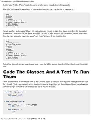 Exercise 43: Basic Object Oriented Analysis And Design
http://learnpythonthehardway.org/book/ex43.html[2/7/2013 2:21:46 PM]
that for later. And the "Planet" could also just be another scene instead of something specific.
After all of that thought process I start to make a class hierarchy that looks like this in my text editor:
* Map
* Engine
* Scene
* Death
* Central Corridor
* Laser Weapon Armory
* The Bridge
* Escape Pod
I would also then go through and figure out what actions are needed on each thing based on verbs in the description.
For example, I know that from the above description I'm going to need a way to "run" the engine, "get the next scene"
from the map, getting the "openining scene", and "enter" a scene. I'll add those like this:
* Map
- next_scene
- opening_scene
* Engine
- play
* Scene
- enter
* Death
* Central Corridor
* Laser Weapon Armory
* The Bridge
* Escape Pod
Notice how I just put -enter under Scene since I know that all the scenes under it will inherit it and have to override it
later.
Code The Classes And A Test To Run
Them
Once I have this tree of classes and some of the functions I open up a source file in my editor and try to write the code
for it. Usually I'll just copy-paste the above tree into the source file and then edit it into classes. Here's a small example
of how this might look at first, with a simple little test at the end of the file.
class Scene(object):
def enter(self):
pass
class Engine(object):
def __init__(self, scene_map):
pass
def play(self):
pass
 