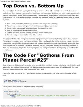 Exercise 43: Basic Object Oriented Analysis And Design
http://learnpythonthehardway.org/book/ex43.html[2/7/2013 2:21:46 PM]
Top Down vs. Bottom Up
The process I just described is typically labeled "top down" since it starts at the most abstract concepts (the top) and
works its way down to actual implementation. I want you to use this process I just described when analyzing problems in
the book from now on, but you should know that there's another way to solve problems in programming that starts with
code and goes "up" to the abstract concepts. This other way is labeled "bottom up". Here's the general steps you follow
to do this:
1. Take a small piece of the problem, hack on some code and get it to run barely.
2. Refine the code into something more formal with classes and automated tests.
3. Extract the key concepts you're using and try to find research for them.
4. Write up a description of what's really going on.
5. Go back and refine the code, possibly throwing it out and starting over.
6. Repeat, moving on to some other piece of the problem.
This process I find is better once you're more solid at programming and are naturally thinking in code about problems.
This process is very good when you know small pieces of the overall puzzle, but maybe don't have enough information
yet about the overall concept. Breaking it down in little pieces and exploring with code then helps you slowly grind away
at the problem until you've solved it. However, remember that your solution will probably be meandering and weird, so
that's why my version of this process involves going back and finding research then cleaning things up based on what
you've learned.
The Code For "Gothons From
Planet Percal #25"
Stop! I'm going to show you my final solution to the above problem but I don't want you to just jump in and type this up. I
want you to take the rough skeleton code I did above and then try to make it work based on the description. Once you
have your solution then you can come back and see how I did it.
I'm going to break this final file ex43.py down into sections and explain each one rather than dump all the code at
once.
from sys import exit
from random import randint
This is just our basic imports for the game, nothing fancy really.
class Scene(object):
def enter(self):
print "This scene is not yet configured. Subclass it and implement enter()."
exit(1)
 