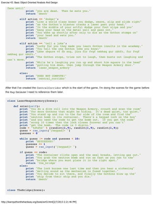 Exercise 43: Basic Object Oriented Analysis And Design
http://learnpythonthehardway.org/book/ex43.html[2/7/2013 2:21:46 PM]
face until"
print "you are dead. Then he eats you."
return 'death'
elif action == "dodge!":
print "Like a world class boxer you dodge, weave, slip and slide right"
print "as the Gothon's blaster cranks a laser past your head."
print "In the middle of your artful dodge your foot slips and you"
print "bang your head on the metal wall and pass out."
print "You wake up shortly after only to die as the Gothon stomps on"
print "your head and eats you."
return 'death'
elif action == "tell a joke":
print "Lucky for you they made you learn Gothon insults in the academy."
print "You tell the one Gothon joke you know:"
print "Lbhe zbgure vf fb sng, jura fur fvgf nebhaq gur ubhfr, fur fvgf
nebhaq gur ubhfr."
print "The Gothon stops, tries not to laugh, then busts out laughing and
can't move."
print "While he's laughing you run up and shoot him square in the head"
print "putting him down, then jump through the Weapon Armory door."
return 'laser_weapon_armory'
else:
print "DOES NOT COMPUTE!"
return 'central_corridor'
After that I've created the CentralCorridor which is the start of the game. I'm doing the scenes for the game before
the Map because I need to reference them later.
class LaserWeaponArmory(Scene):
def enter(self):
print "You do a dive roll into the Weapon Armory, crouch and scan the room"
print "for more Gothons that might be hiding. It's dead quiet, too quiet."
print "You stand up and run to the far side of the room and find the"
print "neutron bomb in its container. There's a keypad lock on the box"
print "and you need the code to get the bomb out. If you get the code"
print "wrong 10 times then the lock closes forever and you can't"
print "get the bomb. The code is 3 digits."
code = "%d%d%d" % (randint(1,9), randint(1,9), randint(1,9))
guess = raw_input("[keypad]> ")
guesses = 0
while guess != code and guesses < 10:
print "BZZZZEDDD!"
guesses += 1
guess = raw_input("[keypad]> ")
if guess == code:
print "The container clicks open and the seal breaks, letting gas out."
print "You grab the neutron bomb and run as fast as you can to the"
print "bridge where you must place it in the right spot."
return 'the_bridge'
else:
print "The lock buzzes one last time and then you hear a sickening"
print "melting sound as the mechanism is fused together."
print "You decide to sit there, and finally the Gothons blow up the"
print "ship from their ship and you die."
return 'death'
class TheBridge(Scene):
 