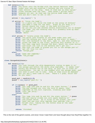 Exercise 43: Basic Object Oriented Analysis And Design
http://learnpythonthehardway.org/book/ex43.html[2/7/2013 2:21:46 PM]
def enter(self):
print "You burst onto the Bridge with the netron destruct bomb"
print "under your arm and surprise 5 Gothons who are trying to"
print "take control of the ship. Each of them has an even uglier"
print "clown costume than the last. They haven't pulled their"
print "weapons out yet, as they see the active bomb under your"
print "arm and don't want to set it off."
action = raw_input("> ")
if action == "throw the bomb":
print "In a panic you throw the bomb at the group of Gothons"
print "and make a leap for the door. Right as you drop it a"
print "Gothon shoots you right in the back killing you."
print "As you die you see another Gothon frantically try to disarm"
print "the bomb. You die knowing they will probably blow up when"
print "it goes off."
return 'death'
elif action == "slowly place the bomb":
print "You point your blaster at the bomb under your arm"
print "and the Gothons put their hands up and start to sweat."
print "You inch backward to the door, open it, and then carefully"
print "place the bomb on the floor, pointing your blaster at it."
print "You then jump back through the door, punch the close button"
print "and blast the lock so the Gothons can't get out."
print "Now that the bomb is placed you run to the escape pod to"
print "get off this tin can."
return 'escape_pod'
else:
print "DOES NOT COMPUTE!"
return "the_bridge"
class EscapePod(Scene):
def enter(self):
print "You rush through the ship desperately trying to make it to"
print "the escape pod before the whole ship explodes. It seems like"
print "hardly any Gothons are on the ship, so your run is clear of"
print "interference. You get to the chamber with the escape pods, and"
print "now need to pick one to take. Some of them could be damaged"
print "but you don't have time to look. There's 5 pods, which one"
print "do you take?"
good_pod = randint(1,5)
guess = raw_input("[pod #]> ")
if int(guess) != good_pod:
print "You jump into pod %s and hit the eject button." % guess
print "The pod escapes out into the void of space, then"
print "implodes as the hull ruptures, crushing your body"
print "into jam jelly."
return 'death'
else:
print "You jump into pod %s and hit the eject button." % guess
print "The pod easily slides out into space heading to"
print "the planet below. As it flies to the planet, you look"
print "back and see your ship implode then explode like a"
print "bright star, taking out the Gothon ship at the same"
print "time. You won!"
return 'finished'
This is the rest of the game's scenes, and since I know I need them and have thought about how they'll flow together I'm
 