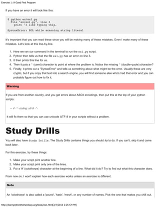 Exercise 1: A Good First Program
http://learnpythonthehardway.org/book/ex1.html[2/7/2013 2:25:57 PM]
If you have an error it will look like this:
$ python ex/ex1.py
File "ex/ex1.py", line 3
print "I like typing this.
^
SyntaxError: EOL while scanning string literal
It's important that you can read these since you will be making many of these mistakes. Even I make many of these
mistakes. Let's look at this line-by-line.
1. Here we ran our command in the terminal to run the ex1.py script.
2. Python then tells us that the file ex1.py has an error on line 3.
3. It then prints this line for us.
4. Then it puts a ^ (caret) character to point at where the problem is. Notice the missing " (double-quote) character?
5. Finally, it prints out a "SyntaxError" and tells us something about what might be the error. Usually these are very
cryptic, but if you copy that text into a search engine, you will find someone else who's had that error and you can
probably figure out how to fix it.
Warning
If you are from another country, and you get errors about ASCII encodings, then put this at the top of your python
scripts:
— # -*- coding: utf-8 -*-
It will fix them so that you can use unicode UTF-8 in your scripts without a problem.
Study Drills
You will also have Study Drills. The Study Drills contains things you should try to do. If you can't, skip it and come
back later.
For this exercise, try these things:
1. Make your script print another line.
2. Make your script print only one of the lines.
3. Put a '#' (octothorpe) character at the beginning of a line. What did it do? Try to find out what this character does.
From now on, I won't explain how each exercise works unless an exercise is different.
Note
An 'octothorpe' is also called a 'pound', 'hash', 'mesh', or any number of names. Pick the one that makes you chill out.
 