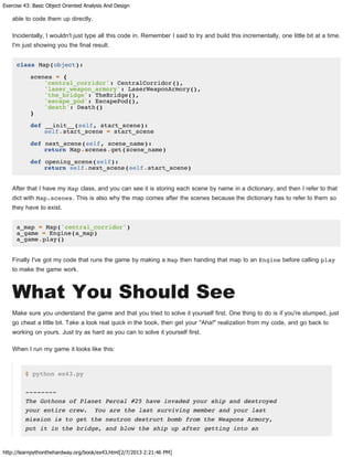 Exercise 43: Basic Object Oriented Analysis And Design
http://learnpythonthehardway.org/book/ex43.html[2/7/2013 2:21:46 PM]
able to code them up directly.
Incidentally, I wouldn't just type all this code in. Remember I said to try and build this incrementally, one little bit at a time.
I'm just showing you the final result.
class Map(object):
scenes = {
'central_corridor': CentralCorridor(),
'laser_weapon_armory': LaserWeaponArmory(),
'the_bridge': TheBridge(),
'escape_pod': EscapePod(),
'death': Death()
}
def __init__(self, start_scene):
self.start_scene = start_scene
def next_scene(self, scene_name):
return Map.scenes.get(scene_name)
def opening_scene(self):
return self.next_scene(self.start_scene)
After that I have my Map class, and you can see it is storing each scene by name in a dictionary, and then I refer to that
dict with Map.scenes. This is also why the map comes after the scenes because the dictionary has to refer to them so
they have to exist.
a_map = Map('central_corridor')
a_game = Engine(a_map)
a_game.play()
Finally I've got my code that runs the game by making a Map then handing that map to an Engine before calling play
to make the game work.
What You Should See
Make sure you understand the game and that you tried to solve it yourself first. One thing to do is if you're stumped, just
go cheat a little bit. Take a look real quick in the book, then get your "Aha!" realization from my code, and go back to
working on yours. Just try as hard as you can to solve it yourself first.
When I run my game it looks like this:
$ python ex43.py
--------
The Gothons of Planet Percal #25 have invaded your ship and destroyed
your entire crew. You are the last surviving member and your last
mission is to get the neutron destruct bomb from the Weapons Armory,
put it in the bridge, and blow the ship up after getting into an
 