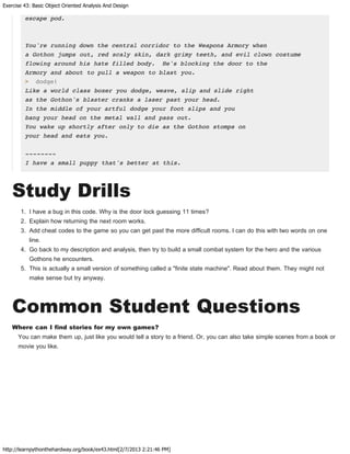 Exercise 43: Basic Object Oriented Analysis And Design
http://learnpythonthehardway.org/book/ex43.html[2/7/2013 2:21:46 PM]
escape pod.
You're running down the central corridor to the Weapons Armory when
a Gothon jumps out, red scaly skin, dark grimy teeth, and evil clown costume
flowing around his hate filled body. He's blocking the door to the
Armory and about to pull a weapon to blast you.
> dodge!
Like a world class boxer you dodge, weave, slip and slide right
as the Gothon's blaster cranks a laser past your head.
In the middle of your artful dodge your foot slips and you
bang your head on the metal wall and pass out.
You wake up shortly after only to die as the Gothon stomps on
your head and eats you.
--------
I have a small puppy that's better at this.
Study Drills
1. I have a bug in this code. Why is the door lock guessing 11 times?
2. Explain how returning the next room works.
3. Add cheat codes to the game so you can get past the more difficult rooms. I can do this with two words on one
line.
4. Go back to my description and analysis, then try to build a small combat system for the hero and the various
Gothons he encounters.
5. This is actually a small version of something called a "finite state machine". Read about them. They might not
make sense but try anyway.
Common Student Questions
Where can I find stories for my own games?
You can make them up, just like you would tell a story to a friend. Or, you can also take simple scenes from a book or
movie you like.
 