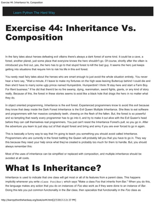 Exercise 44: Inheritance Vs. Composition
http://learnpythonthehardway.org/book/ex44.html[2/7/2013 2:21:37 PM]
Exercise 44: Inheritance Vs.
Composition
In the fairy tales about heroes defeating evil villains there's always a dark forest of some kind. It could be a cave, a
forest, another planet, just some place that everyone knows the hero shouldn't go. Of course, shortly after the villain is
introduced you find out, yes, the hero has to go to that stupid forest to kill the bad guy. It seems the hero just keeps
getting into situations that require him to risk his life in this evil forest.
You rarely read fairy tales about the heroes who are smart enough to just avoid the whole situation entirely. You never
hear a hero say, "Wait a minute, if I leave to make my fortunes on the high seas leaving Buttercup behind I could die and
then she'd have to marry some ugly prince named Humperdink. Humperdink! I think I'll stay here and start a Farm Boy
For Rent business." If he did that there'd be no fire swamp, dying, reanimation, sword fights, giants, or any kind of story
really. Because of this, the forest in these stories seems to exist like a black hole that drags the hero in no matter what
they do.
In object oriented programming, Inheritance is the evil forest. Experienced programmers know to avoid this evil because
they know that deep inside the Dark Forest Inheritance is the Evil Queen Multiple Inheritance. She likes to eat software
and programmers with her massive complexity teeth, chewing on the flesh of the fallen. But, the forest is so powerful
and so tempting that nearly every programmer has to go into it, and try to make it out alive with the Evil Queen's head
before they can call themselves real programmers. You just can't resist the Inheritance Forest's pull, so you go in. After
the adventure you learn to just stay out of that stupid forest and bring and army if you are ever forced to go in again.
This is basically a funny way to say that I'm going to teach you something you should avoid called Inheritance.
Programmers who are currently in the forest battling the Queen will probably tell you that you have to go in. They say
this because they need your help since what they've created is probably too much for them to handle. But, you should
always remember this:
Most of the uses of inheritance can be simplified or replaced with composition, and multiple-inheritance should be
avoided at all costs.
What Is Inheritance?
Inheritance is used to indicate that one class will get most or all of its features from a parent class. This happens
implicitly whenever you write class Foo(Bar) which says "Make a class Foo that inherits from Bar." When you do this,
the language makes any action that you do on instances of Foo also work as if they were done to an instance of Bar.
Doing this lets you put common functionality in the Bar class, then specialize that functionality in the Foo class as
Learn Python The Hard Way
 