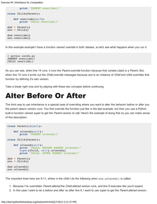Exercise 44: Inheritance Vs. Composition
http://learnpythonthehardway.org/book/ex44.html[2/7/2013 2:21:37 PM]
print "PARENT override()"
class Child(Parent):
def override(self):
print "CHILD override()"
dad = Parent()
son = Child()
dad.override()
son.override()
In this example example I have a function named override in both classes, so let's see what happens when you run it.
$ python ex44b.py
PARENT override()
CHILD override()
As you can see, when line 14 runs, it runs the Parent.override function because that variabe (dad) is a Parent. But,
when line 15 runs it prints out the Child.override messages because son is an instance of Child and child overrides that
function by defining it's own version.
Take a break right now and try playing with these two concepts before continuing.
Alter Before Or After
The third way to use inheritance is a special case of overriding where you want to alter the behavior before or after you
the parent class's version runs. You first override the function just like in the last example, but then you use a Python
built-in function named super to get the Parent version to call. Here's the example of doing that so you can make sense
of this description:
class Parent(object):
def altered(self):
print "PARENT altered()"
class Child(Parent):
def altered(self):
print "CHILD, BEFORE PARENT altered()"
super(Child, self).altered()
print "CHILD, AFTER PARENT altered()"
dad = Parent()
son = Child()
dad.altered()
son.altered()
The important lines here are 9-11, where in the child I do the following when son.altered() is called:
1. Because I've overridden Parent.altered the Child.altered version runs, and line 9 executes like you'd expect.
2. In this case I want to do a before and after so after line 9, I want to use super to get the Parent.altered version.
 