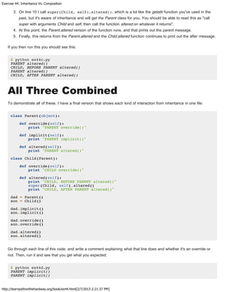 Exercise 44: Inheritance Vs. Composition
http://learnpythonthehardway.org/book/ex44.html[2/7/2013 2:21:37 PM]
3. On line 10 I call super(Child, self).altered(), which is a lot like the getattr function you've used in the
past, but it's aware of inheritance and will get the Parent class for you. You should be able to read this as "call
super with arguments Child and self, then call the function altered on whatever it returns".
4. At this point, the Parent.altered version of the function runs, and that prints out the parent message.
5. Finally, this returns from the Parent.altered and the Child.altered function continues to print out the after message.
If you then run this you should see this:
$ python ex44c.py
PARENT altered()
CHILD, BEFORE PARENT altered()
PARENT altered()
CHILD, AFTER PARENT altered()
All Three Combined
To demonstrate all of these, I have a final version that shows each kind of interaction from inheritance in one file:
class Parent(object):
def override(self):
print "PARENT override()"
def implicit(self):
print "PARENT implicit()"
def altered(self):
print "PARENT altered()"
class Child(Parent):
def override(self):
print "CHILD override()"
def altered(self):
print "CHILD, BEFORE PARENT altered()"
super(Child, self).altered()
print "CHILD, AFTER PARENT altered()"
dad = Parent()
son = Child()
dad.implicit()
son.implicit()
dad.override()
son.override()
dad.altered()
son.altered()
Go through each line of this code, and write a comment explaining what that line does and whether it's an override or
not. Then, run it and see that you get what you expected:
$ python ex44d.py
PARENT implicit()
PARENT implicit()
 