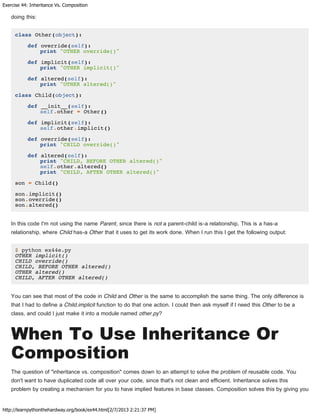 Exercise 44: Inheritance Vs. Composition
http://learnpythonthehardway.org/book/ex44.html[2/7/2013 2:21:37 PM]
doing this:
class Other(object):
def override(self):
print "OTHER override()"
def implicit(self):
print "OTHER implicit()"
def altered(self):
print "OTHER altered()"
class Child(object):
def __init__(self):
self.other = Other()
def implicit(self):
self.other.implicit()
def override(self):
print "CHILD override()"
def altered(self):
print "CHILD, BEFORE OTHER altered()"
self.other.altered()
print "CHILD, AFTER OTHER altered()"
son = Child()
son.implicit()
son.override()
son.altered()
In this code I'm not using the name Parent, since there is not a parent-child is-a relationship. This is a has-a
relationship, where Child has-a Other that it uses to get its work done. When I run this I get the following output:
$ python ex44e.py
OTHER implicit()
CHILD override()
CHILD, BEFORE OTHER altered()
OTHER altered()
CHILD, AFTER OTHER altered()
You can see that most of the code in Child and Other is the same to accomplish the same thing. The only difference is
that I had to define a Child.implicit function to do that one action. I could then ask myself if I need this Other to be a
class, and could I just make it into a module named other.py?
When To Use Inheritance Or
Composition
The question of "inheritance vs. composition" comes down to an attempt to solve the problem of reusable code. You
don't want to have duplicated code all over your code, since that's not clean and efficient. Inheritance solves this
problem by creating a mechanism for you to have implied features in base classes. Composition solves this by giving you
 