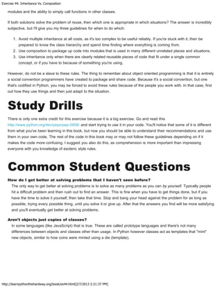 Exercise 44: Inheritance Vs. Composition
http://learnpythonthehardway.org/book/ex44.html[2/7/2013 2:21:37 PM]
modules and the ability to simply call functions in other classes.
If both solutions solve the problem of reuse, then which one is appropriate in which situations? The answer is incredibly
subjective, but I'll give you my three guidelines for when to do which:
1. Avoid multiple inheritance at all costs, as it's too complex to be useful reliably. If you're stuck with it, then be
prepared to know the class hierarchy and spend time finding where everything is coming from.
2. Use composition to package up code into modules that is used in many different unrelated places and situations.
3. Use inheritance only when there are clearly related reusable pieces of code that fit under a single common
concept, or if you have to because of something you're using.
However, do not be a slave to these rules. The thing to remember about object oriented programming is that it is entirely
a social convention programmers have created to package and share code. Because it's a social convention, but one
that's codified in Python, you may be forced to avoid these rules because of the people you work with. In that case, find
out how they use things and then just adapt to the situation.
Study Drills
There is only one extra credit for this exercise because it is a big exercise. Go and read this
http://www.python.org/dev/peps/pep-0008/ and start trying to use it in your code. You'll notice that some of it is different
from what you've been learning in this book, but now you should be able to understand their recommendations and use
them in your own code. The rest of the code in this book may or may not follow these guidelines depending on if it
makes the code more confusing. I suggest you also do this, as comprehension is more important than impressing
everyone with you knowledge of esoteric style rules.
Common Student Questions
How do I get better at solving problems that I haven't seen before?
The only way to get better at solving problems is to solve as many problems as you can by yourself. Typically people
hit a difficult problem and then rush out to find an answer. This is fine when you have to get things done, but if you
have the time to solve it yourself, then take that time. Stop and bang your head against the problem for as long as
possible, trying every possible thing, until you solve it or give up. After that the answers you find will be more satisfying
and you'll eventually get better at solving problems.
Aren't objects just copies of classes?
In some languages (like JavaScript) that is true. These are called prototype languages and there's not many
differences between objects and classes other than usage. In Python however classes act as templates that "mint"
new objects, similar to how coins were minted using a die (template).
 