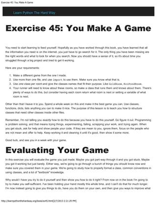 Exercise 45: You Make A Game
http://learnpythonthehardway.org/book/ex45.html[2/7/2013 2:21:29 PM]
Exercise 45: You Make A Game
You need to start learning to feed yourself. Hopefully as you have worked through this book, you have learned that all
the information you need is on the internet, you just have to go search for it. The only thing you have been missing are
the right words and what to look for when you search. Now you should have a sense of it, so it's about time you
struggled through a big project and tried to get it working.
Here are your requirements:
1. Make a different game from the one I made.
2. Use more than one file, and use import to use them. Make sure you know what that is.
3. Use one class per room and give the classes names that fit their purpose. Like GoldRoom, KoiPondRoom.
4. Your runner will need to know about these rooms, so make a class that runs them and knows about them. There's
plenty of ways to do this, but consider having each room return what room is next or setting a variable of what
room is next.
Other than that I leave it to you. Spend a whole week on this and make it the best game you can. Use classes,
functions, dicts, lists anything you can to make it nice. The purpose of this lesson is to teach you how to structure
classes that need other classes inside other files.
Remember, I'm not telling you exactly how to do this because you have to do this yourself. Go figure it out. Programming
is problem solving, and that means trying things, experimenting, failing, scrapping your work, and trying again. When
you get stuck, ask for help and show people your code. If they are mean to you, ignore them, focus on the people who
are not mean and offer to help. Keep working it and cleaning it until it's good, then show it some more.
Good luck, and see you in a week with your game.
Evaluating Your Game
In this exercise you will evaluate the game you just made. Maybe you got part-way through it and you got stuck. Maybe
you got it working but just barely. Either way, we're going to go through a bunch of things you should know now and
make sure you covered them in your game. We're going to study how to properly format a class, common conventions in
using classes, and a lot of "textbook" knowledge.
Why would I have you try to do it yourself and then show you how to do it right? From now on in the book I'm going to
try to make you self-sufficient. I've been holding your hand mostly this whole time, and I can't do that for much longer.
I'm now instead going to give you things to do, have you do them on your own, and then give you ways to improve what
Learn Python The Hard Way
 