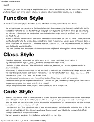 Exercise 45: You Make A Game
http://learnpythonthehardway.org/book/ex45.html[2/7/2013 2:21:29 PM]
you did.
You will struggle at first and probably be very frustrated but stick with it and eventually you will build a mind for solving
problems. You will start to find creative solutions to problems rather than just copy solutions out of textbooks.
Function Style
All the other rules I've taught you about how to make a function nice apply here, but add these things:
For various reasons, programmers call functions that are part of classes methods. It's mostly marketing but just be
warned that every time you say "function" they'll annoyingly correct you and say "method". If they get too annoying,
just ask them to demonstrate the mathematical basis that determines how a "method" is different from a "function"
and they'll shut up.
When you work with classes much of your time is spent talking about making the class "do things". Instead of naming
your functions after what the function does, instead name it as if it's a command you are giving to the class. Same as
pop is saying "Hey list, pop this off." It isn't called remove_from_end_of_list because even though that's what it
does, that's not a command to a list.
Keep your functions small and simple. For some reason when people start learning about classes they forget this.
Class Style
Your class should use "camel case" like SuperGoldFactory rather than super_gold_factory.
Try not to do too much in your __init__ functions. It makes them harder to use.
Your other functions should use "underscore format" so write my_awesome_hair and not myawesomehair or
MyAwesomeHair.
Be consistent in how you organize your function arguments. If your class has to deal with users, dogs, and cats, keep
that order throughout unless it really doesn't make sense. If you have one function takes (dog, cat, user) and
the other takes (user, cat, dog), it'll be hard to use.
Try not to use variables that come from the module or globals. They should be fairly self-contained.
A foolish consistency is the hobgoblin of little minds. Consistency is good, but foolishly following some idiotic mantra
because everyone else does is bad style. Think for yourself.
Always, always have class Name(object) format or else you will be in big trouble.
Code Style
Give your code vertical space so people can read it. You will find some very bad programmers who are able to write
reasonable code, but who do not add any spaces. This is bad style in any language because the human eye and
brain use space and vertical alignment to scan and separate visual elements. Not having space is the same as giving
your code an awesome camouflage paint job.
If you can't read it out loud, it's probably hard to read. If you are having a problem making something easy to use, try
reading it out loud. Not only does this force you to slow down and really read it, but it also helps you find difficult
passages and things to change for readability.
Try to do what other people are doing in Python until you find your own style.
 