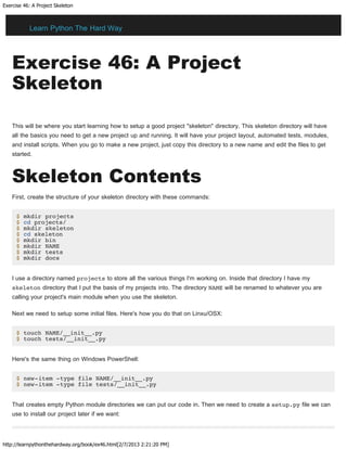 Exercise 46: A Project Skeleton
http://learnpythonthehardway.org/book/ex46.html[2/7/2013 2:21:20 PM]
Exercise 46: A Project
Skeleton
This will be where you start learning how to setup a good project "skeleton" directory. This skeleton directory will have
all the basics you need to get a new project up and running. It will have your project layout, automated tests, modules,
and install scripts. When you go to make a new project, just copy this directory to a new name and edit the files to get
started.
Skeleton Contents
First, create the structure of your skeleton directory with these commands:
$ mkdir projects
$ cd projects/
$ mkdir skeleton
$ cd skeleton
$ mkdir bin
$ mkdir NAME
$ mkdir tests
$ mkdir docs
I use a directory named projects to store all the various things I'm working on. Inside that directory I have my
skeleton directory that I put the basis of my projects into. The directory NAME will be renamed to whatever you are
calling your project's main module when you use the skeleton.
Next we need to setup some initial files. Here's how you do that on Linxu/OSX:
$ touch NAME/__init__.py
$ touch tests/__init__.py
Here's the same thing on Windows PowerShell:
$ new-item -type file NAME/__init__.py
$ new-item -type file tests/__init__.py
That creates empty Python module directories we can put our code in. Then we need to create a setup.py file we can
use to install our project later if we want:
Learn Python The Hard Way
 