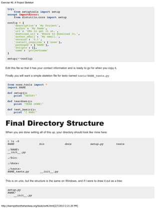 Exercise 46: A Project Skeleton
http://learnpythonthehardway.org/book/ex46.html[2/7/2013 2:21:20 PM]
try:
from setuptools import setup
except ImportError:
from distutils.core import setup
config = {
'description': 'My Project',
'author': 'My Name',
'url': 'URL to get it at.',
'download_url': 'Where to download it.',
'author_email': 'My email.',
'version': '0.1',
'install_requires': ['nose'],
'packages': ['NAME'],
'scripts': [],
'name': 'projectname'
}
setup(**config)
Edit this file so that it has your contact information and is ready to go for when you copy it.
Finally you will want a simple skeleton file for tests named tests/NAME_tests.py:
from nose.tools import *
import NAME
def setup():
print "SETUP!"
def teardown():
print "TEAR DOWN!"
def test_basic():
print "I RAN!"
Final Directory Structure
When you are done setting all of this up, your directory should look like mine here:
$ ls -R
NAME bin docs setup.py tests
./NAME:
__init__.py
./bin:
./docs:
./tests:
NAME_tests.py __init__.py
This is on unix, but the structure is the same on Windows, and if I were to draw it out as a tree:
setup.py
NAME/
__init__.py
 